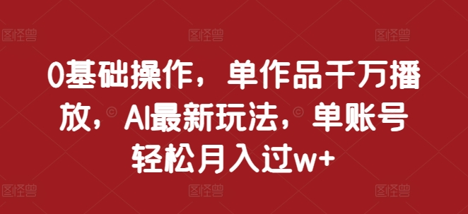 0基础操作，单作品千万播放，AI最新玩法，单账号轻松月入过w+【揭秘】-网创先锋