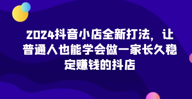 2024抖音小店全新打法，让普通人也能学会做一家长久稳定赚钱的抖店（更新）-网创先锋