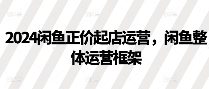 2024闲鱼正价起店运营，闲鱼整体运营框架-网创先锋