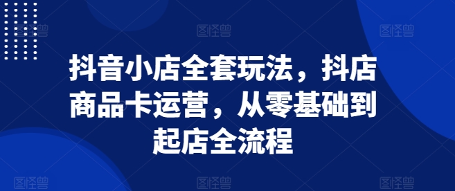 抖音小店全套玩法，抖店商品卡运营，从零基础到起店全流程-网创先锋