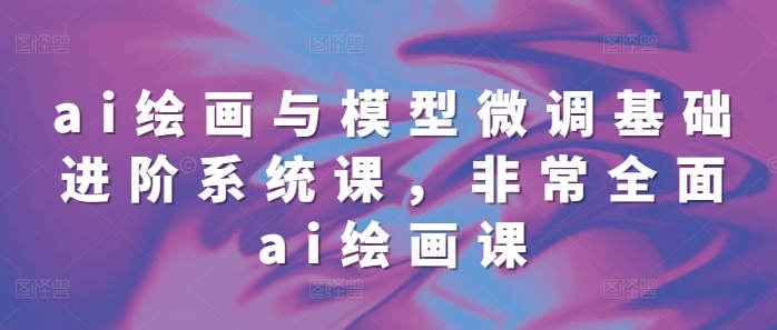 ai绘画与模型微调基础进阶系统课，非常全面ai绘画课(68节)-网创先锋