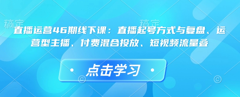 直播运营46期线下课：直播起号方式与复盘、运营型主播、付费混合投放、短视频流量叠-网创先锋