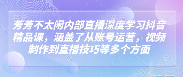 芳芳不太闲内部直播深度学习抖音精品课，涵盖了从账号运营，视频制作到直播技巧等多个方面-网创先锋