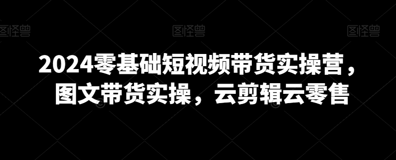 2024零基础短视频带货实操营，图文带货实操，云剪辑云零售-网创先锋