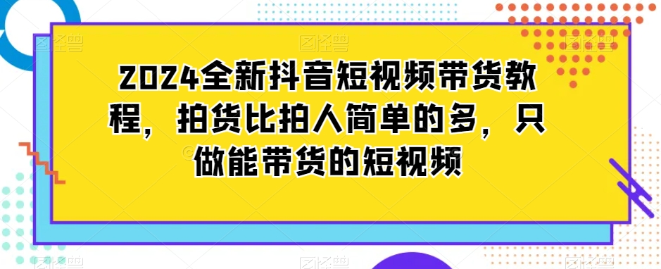 2024全新抖音短视频带货教程，拍货比拍人简单的多，只做能带货的短视频-网创先锋