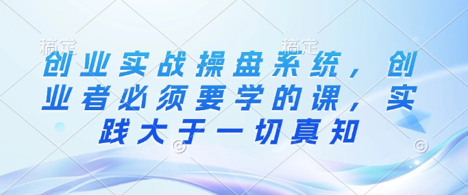 创业实战操盘系统，创业者必须要学的课，实践大于一切真知-网创先锋