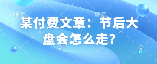某付费文章：节后大盘会怎么走?-网创先锋