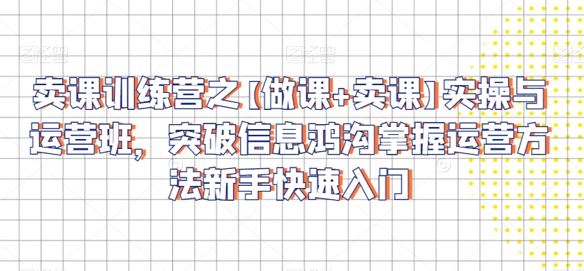 卖课训练营之【做课+卖课】实操与运营班，突破信息鸿沟掌握运营方法新手快速入门-网创先锋