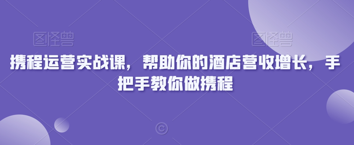 携程运营实战课，帮助你的酒店营收增长，手把手教你做携程-网创先锋