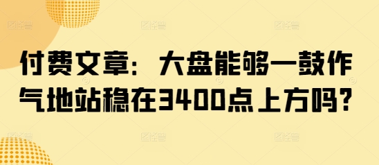 付费文章：大盘能够一鼓作气地站稳在3400点上方吗?-网创先锋