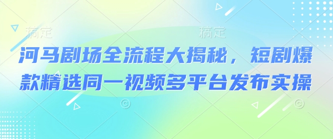 河马剧场全流程大揭秘，短剧爆款精选同一视频多平台发布实操-网创先锋