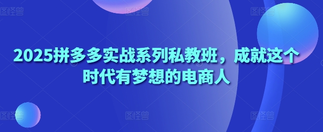 2025拼多多实战系列私教班，成就这个时代有梦想的电商人-网创先锋