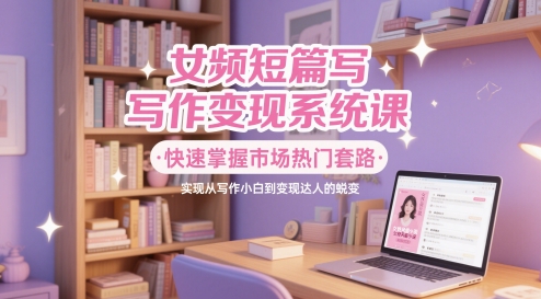 女频短篇写作变现系统课，快速掌握市场热门套路，实现从写作小白到变现达人的蜕变-网创先锋