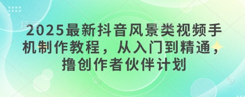 2025最新抖音风景类视频手机制作教程，从入门到精通，撸创作者伙伴计划-网创先锋
