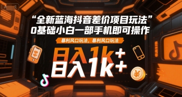 全新蓝海抖音差价项目玩法，0基础小白一部手机即可操作，暴利风口玩法，日入1k+【揭秘】-网创先锋