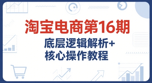淘宝电商第16期，底层逻辑解析+核心操作教程，运营、推广提升能力的必学课程+配套资料-网创先锋