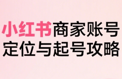 小红书电商全链路实战从定位到爆单，系统拆解小红书商家起号全流程-网创先锋